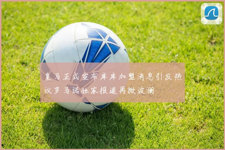 皇马正式宣布库库加盟消息引发热议罗马诺独家报道再掀波澜