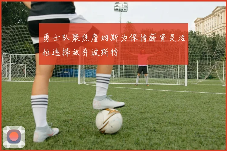 勇士队聚焦詹姆斯为保持薪资灵活性选择放弃波斯特