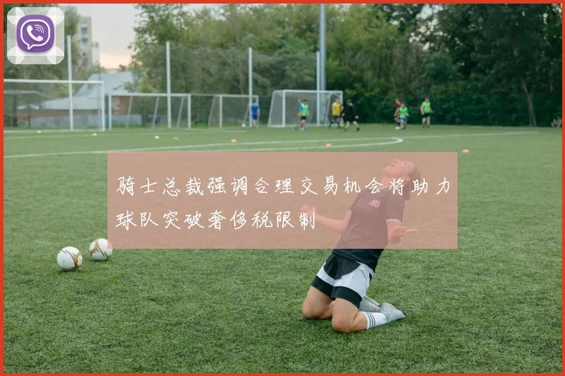 骑士总裁强调合理交易机会将助力球队突破奢侈税限制