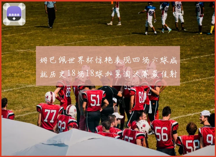 姆巴佩世界杯惊艳表现四场六球成就历史18场18球加冕淘汰赛最佳射手