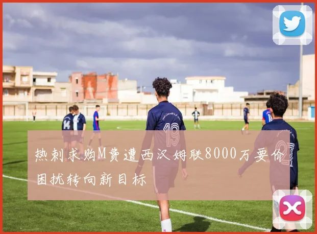 热刺求购M费遭西汉姆联8000万要价困扰转向新目标