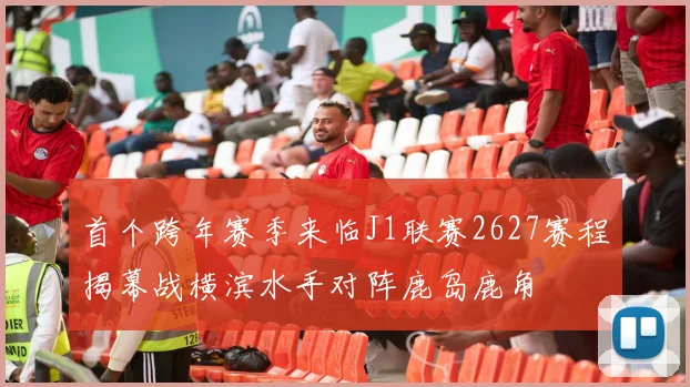 首个跨年赛季来临J1联赛2627赛程揭幕战横滨水手对阵鹿岛鹿角
