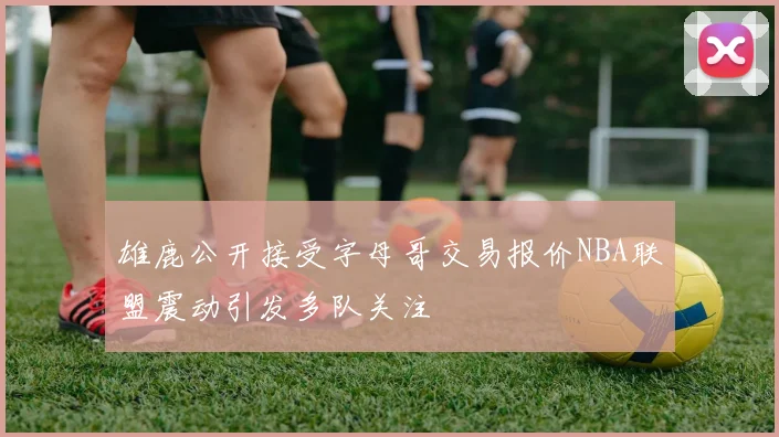 雄鹿公开接受字母哥交易报价NBA联盟震动引发多队关注