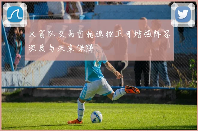 火箭队交易首轮选控卫可增强阵容深度与未来保障