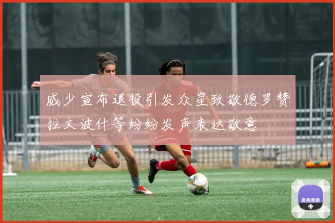 威少宣布退役引发众星致敬德罗赞拉文波什等纷纷发声表达敬意