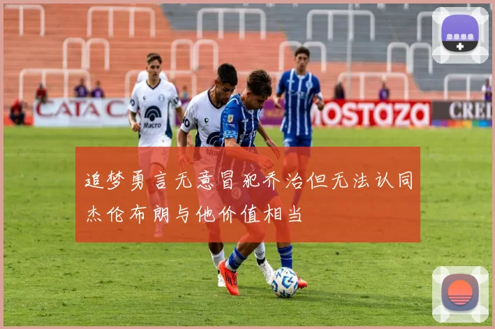 追梦勇言无意冒犯乔治但无法认同杰伦布朗与他价值相当