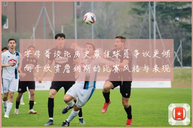 字母哥谈论历史最佳球员争议更倾向于欣赏詹姆斯的比赛风格与表现