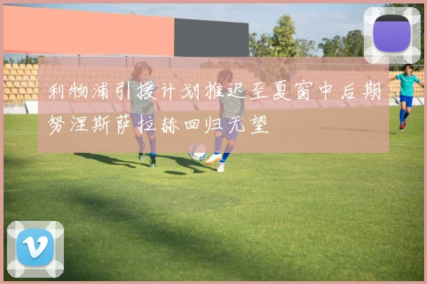利物浦引援计划推迟至夏窗中后期努涅斯萨拉赫回归无望