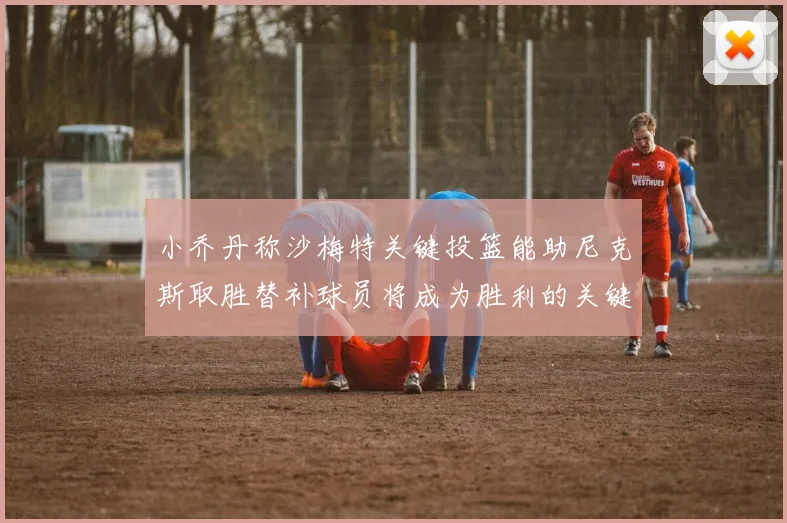小乔丹称沙梅特关键投篮能助尼克斯取胜替补球员将成为胜利的关键因素
