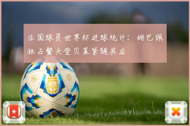 法国球员世界杯进球统计：姆巴佩独占鳌头登贝莱紧随其后