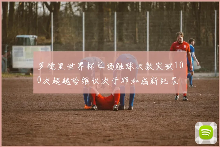 罗德里世界杯单场触球次数突破100次超越哈维仅次于邓加成新纪录