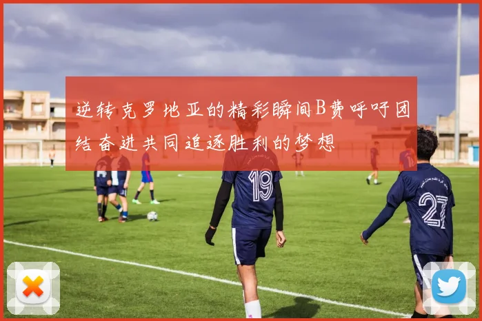 逆转克罗地亚的精彩瞬间B费呼吁团结奋进共同追逐胜利的梦想