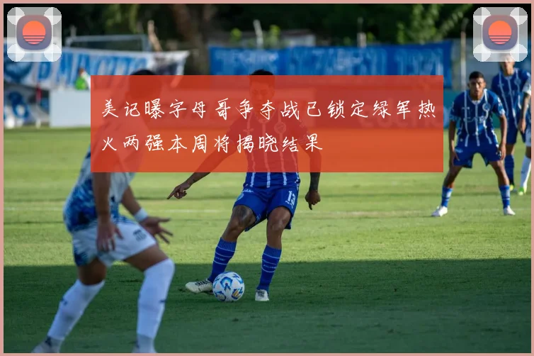 美记曝字母哥争夺战已锁定绿军热火两强本周将揭晓结果
