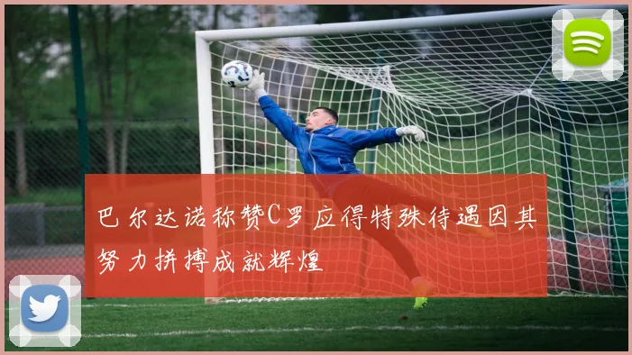 巴尔达诺称赞C罗应得特殊待遇因其努力拼搏成就辉煌