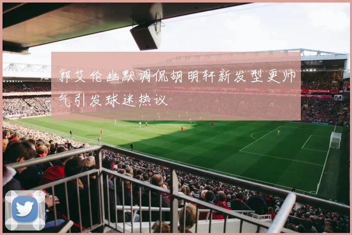 郭艾伦幽默调侃胡明轩新发型更帅气引发球迷热议