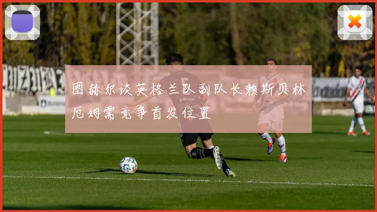 图赫尔谈英格兰队副队长赖斯贝林厄姆需竞争首发位置