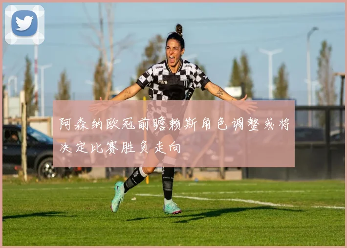 阿森纳欧冠前瞻赖斯角色调整或将决定比赛胜负走向