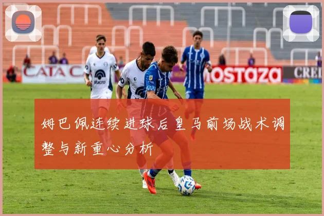 姆巴佩连续进球后皇马前场战术调整与新重心分析