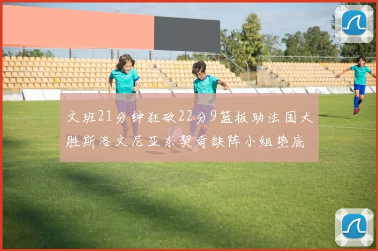 文班21分钟狂砍22分9篮板助法国大胜斯洛文尼亚东契奇缺阵小组垫底