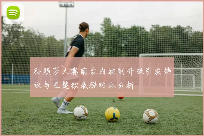 孙颖莎大赛前台内控制升级引发热议与王楚钦表现对比分析